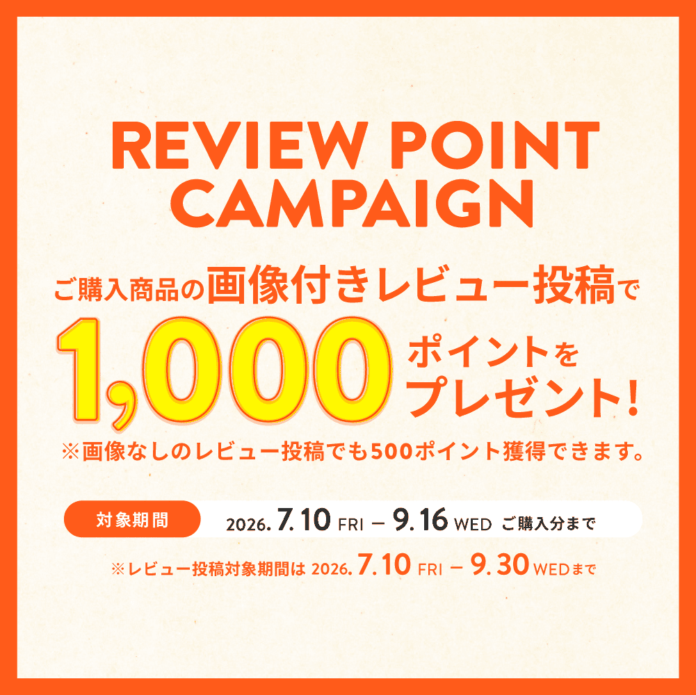 REVIEW POINT CAMPAIGN 購入商品のレビュー投稿で500ポイント＋画像付きならさらに500ポイント 最大1,000ポイントをプレゼント！ 対象期間：2026.7.10（金）～9.16（水）ご購入分まで ※レビュー投稿対象期間は2026.7.10（金）～9.30（水）まで